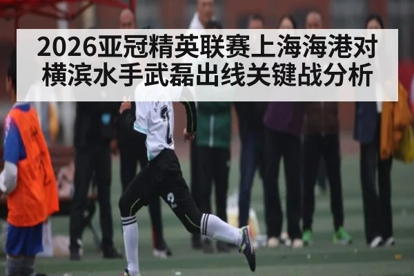 2026亚冠精英联赛上海海港对横滨水手武磊出线关键战分析