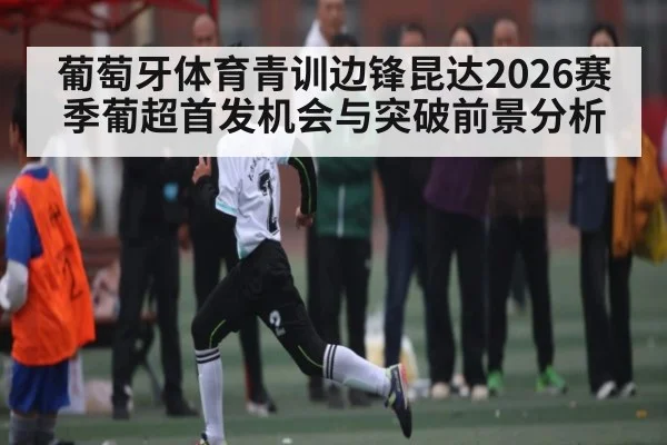 葡萄牙体育青训边锋昆达2026赛季葡超首发机会与突破前景分析